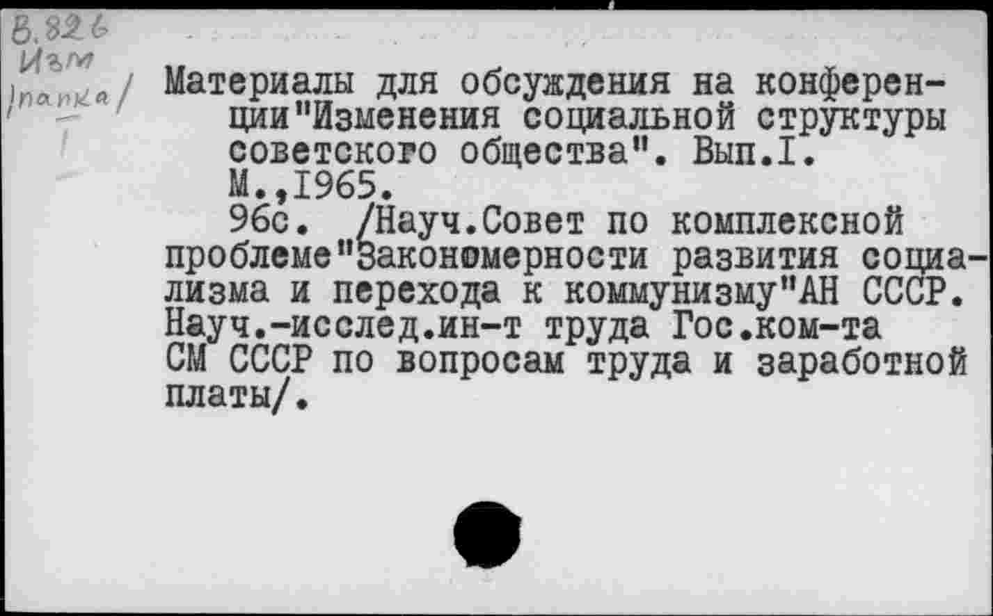 ﻿
Материалы для обсуждения на конференции "Изменения социальной структуры советского общества". Вып.1. М.,1965.
96с. /Науч.Совет по комплексной проблеме"закономерности развития социа лизма и перехода к коммунизму"АН СССР. Науч.-исслед.ин-т труда Гос.ком-та СМ СССР по вопросам труда и заработной платы/.